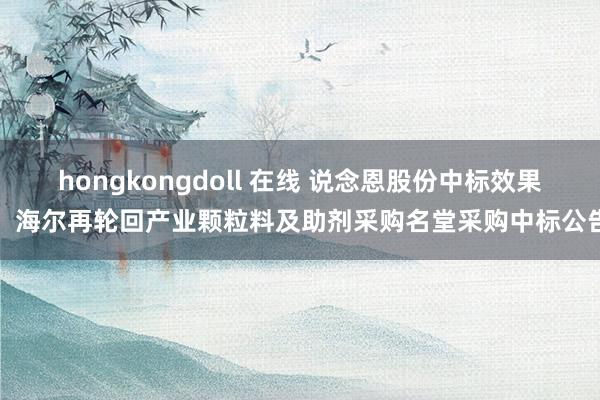 hongkongdoll 在线 说念恩股份中标效果：海尔再轮回产业颗粒料及助剂采购名堂采购中标公告