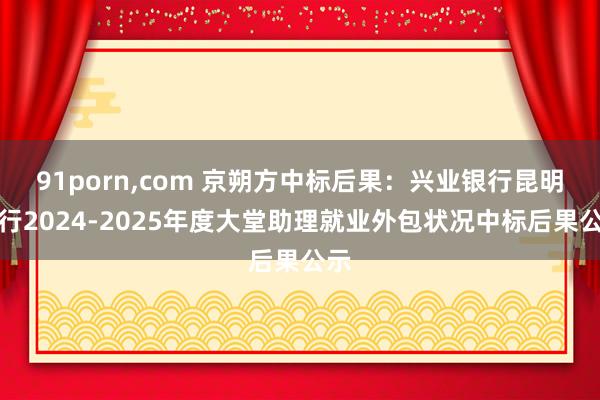 91porn,com 京朔方中标后果：兴业银行昆明分行2024-2025年度大堂助理就业外包状况中标后果公示