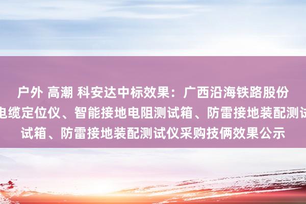 户外 高潮 科安达中标效果：广西沿海铁路股份有限公司钦州电务段电缆定位仪、智能接地电阻测试箱、防雷接地装配测试仪采购技俩效果公示