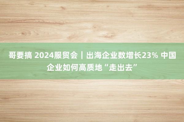 哥要搞 2024服贸会｜出海企业数增长23% 中国企业如何高质地“走出去”