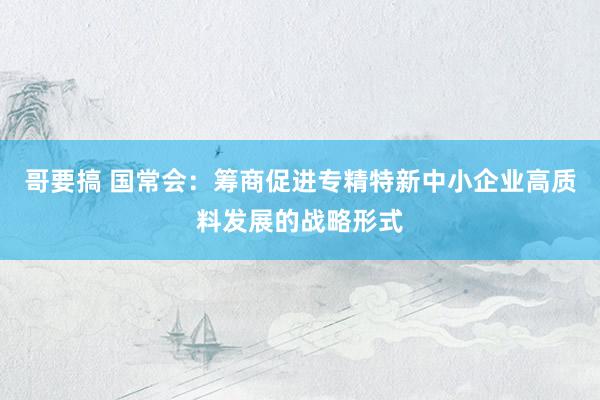 哥要搞 国常会：筹商促进专精特新中小企业高质料发展的战略形式