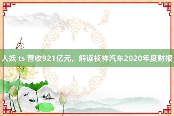 人妖 ts 营收921亿元，解读祯祥汽车2020年度财报