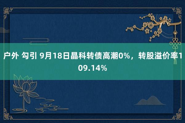 户外 勾引 9月18日晶科转债高潮0%，转股溢价率109.14%