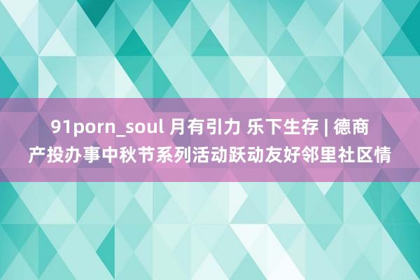 91porn_soul 月有引力 乐下生存 | 德商产投办事中秋节系列活动跃动友好邻里社区情