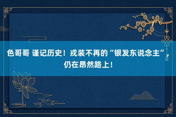 色哥哥 谨记历史！戎装不再的“银发东说念主”，仍在昂然路上！