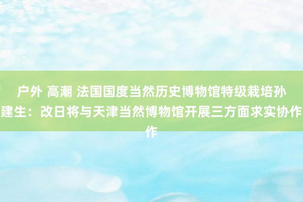 户外 高潮 法国国度当然历史博物馆特级栽培孙建生：改日将与天津当然博物馆开展三方面求实协作