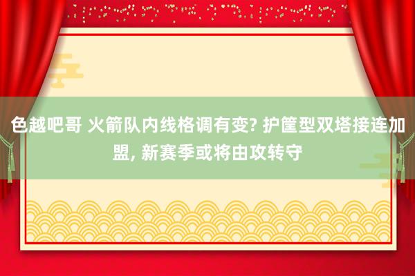 色越吧哥 火箭队内线格调有变? 护筐型双塔接连加盟， 新赛季或将由攻转守