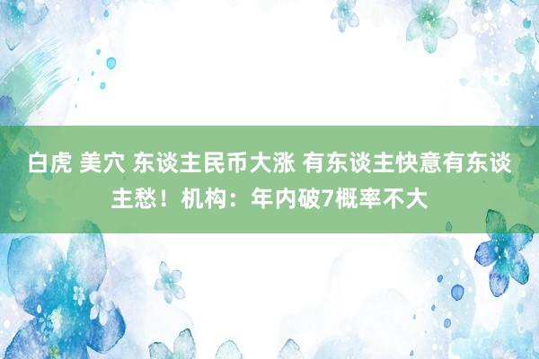 白虎 美穴 东谈主民币大涨 有东谈主快意有东谈主愁！机构：年内破7概率不大