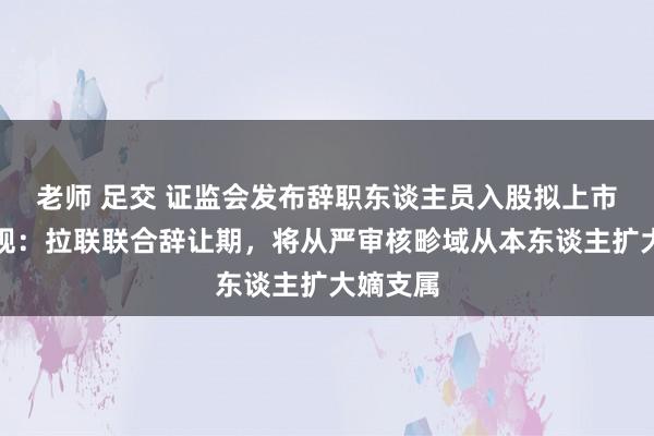 老师 足交 证监会发布辞职东谈主员入股拟上市企业新规：拉联联合辞让期，将从严审核畛域从本东谈主扩大嫡支属