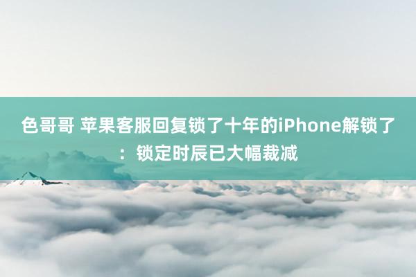 色哥哥 苹果客服回复锁了十年的iPhone解锁了：锁定时辰已大幅裁减