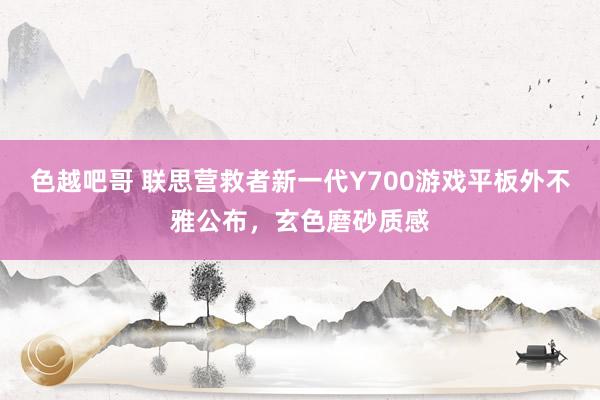 色越吧哥 联思营救者新一代Y700游戏平板外不雅公布，玄色磨砂质感