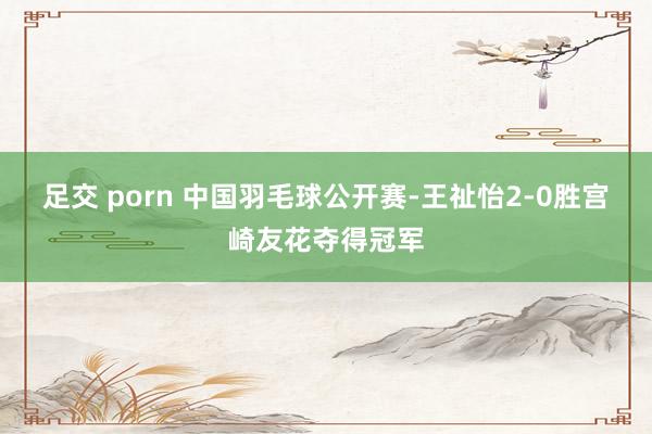 足交 porn 中国羽毛球公开赛-王祉怡2-0胜宫崎友花夺得冠军