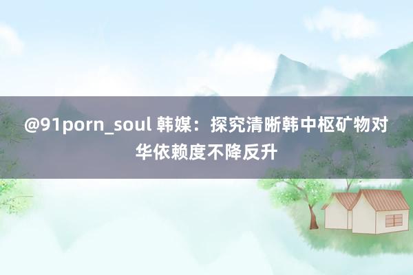 @91porn_soul 韩媒：探究清晰韩中枢矿物对华依赖度不降反升