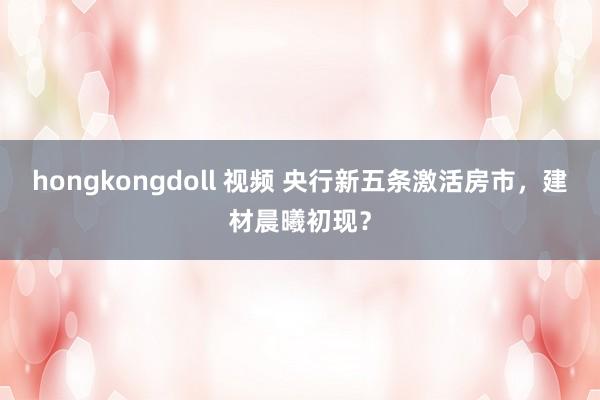 hongkongdoll 视频 央行新五条激活房市，建材晨曦初现？