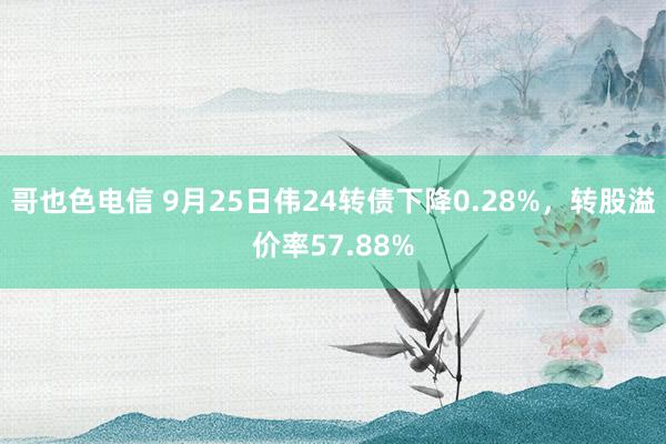 哥也色电信 9月25日伟24转债下降0.28%，转股溢价率57.88%