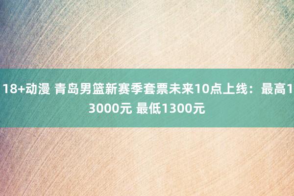 18+动漫 青岛男篮新赛季套票未来10点上线：最高13000元 最低1300元