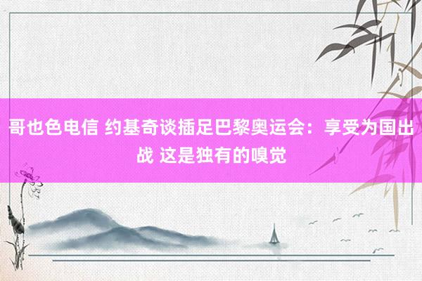 哥也色电信 约基奇谈插足巴黎奥运会：享受为国出战 这是独有的嗅觉