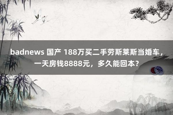 badnews 国产 188万买二手劳斯莱斯当婚车，一天房钱8888元，多久能回本？