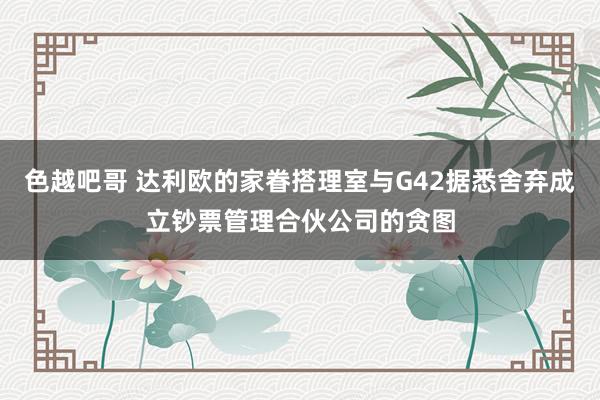 色越吧哥 达利欧的家眷搭理室与G42据悉舍弃成立钞票管理合伙公司的贪图