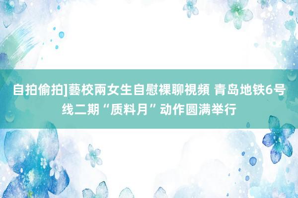 自拍偷拍]藝校兩女生自慰裸聊視頻 青岛地铁6号线二期“质料月”动作圆满举行