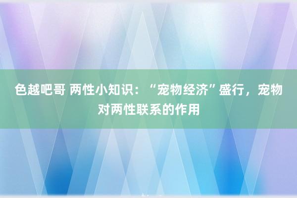 色越吧哥 两性小知识：“宠物经济”盛行，宠物对两性联系的作用