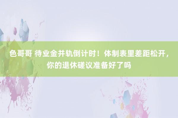 色哥哥 待业金并轨倒计时！体制表里差距松开，你的退休磋议准备好了吗