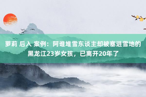 萝莉 后入 案例：阿谁堆雪东谈主却被塞进雪地的黑龙江23岁女孩，已离开20年了