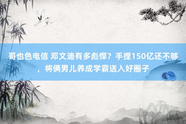 哥也色电信 邓文迪有多彪悍？手捏150亿还不够，将俩男儿养成学霸送入好圈子