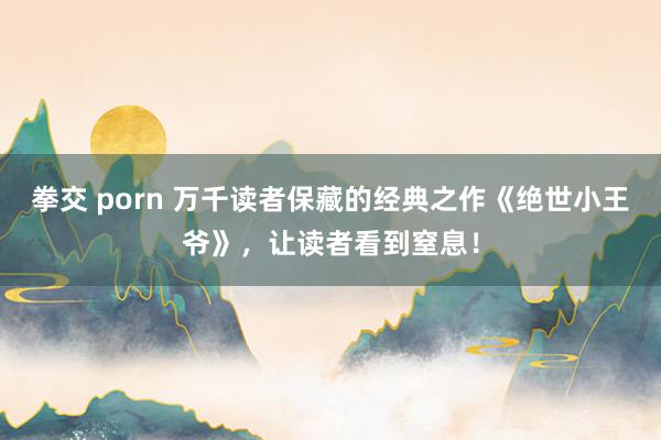 拳交 porn 万千读者保藏的经典之作《绝世小王爷》，让读者看到窒息！