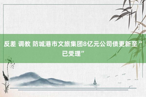 反差 调教 防城港市文旅集团8亿元公司债更新至“已受理”