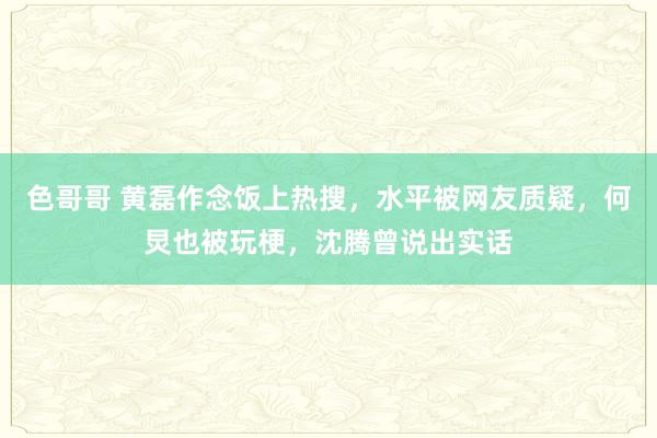 色哥哥 黄磊作念饭上热搜，水平被网友质疑，何炅也被玩梗，沈腾曾说出实话