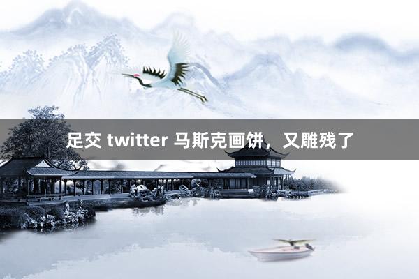 足交 twitter 马斯克画饼，又雕残了