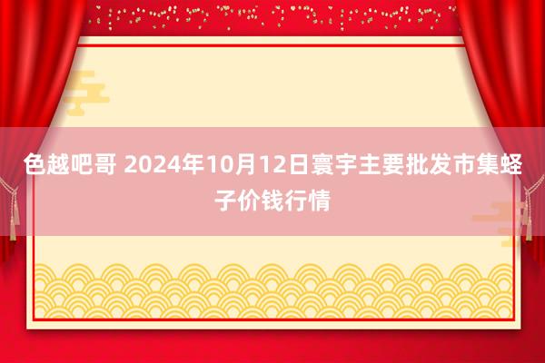 色越吧哥 2024年10月12日寰宇主要批发市集蛏子价钱行情