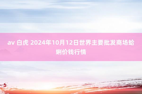 av 白虎 2024年10月12日世界主要批发商场蛤蜊价钱行情