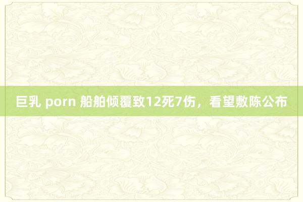 巨乳 porn 船舶倾覆致12死7伤，看望敷陈公布