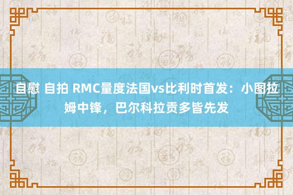 自慰 自拍 RMC量度法国vs比利时首发：小图拉姆中锋，巴尔科拉贡多皆先发