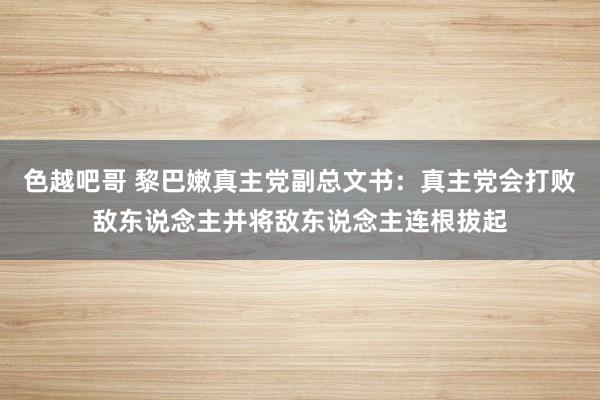 色越吧哥 黎巴嫩真主党副总文书：真主党会打败敌东说念主并将敌东说念主连根拔起