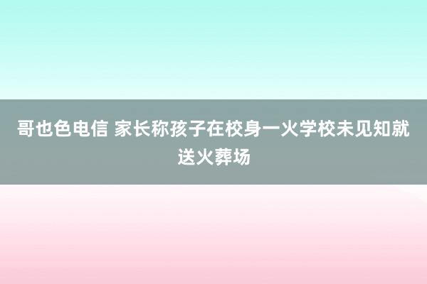 哥也色电信 家长称孩子在校身一火学校未见知就送火葬场