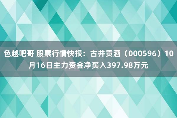 色越吧哥 股票行情快报：古井贡酒（000596）10月16日主力资金净买入397.98万元