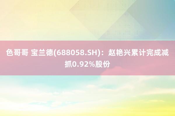 色哥哥 宝兰德(688058.SH)：赵艳兴累计完成减抓0.92%股份