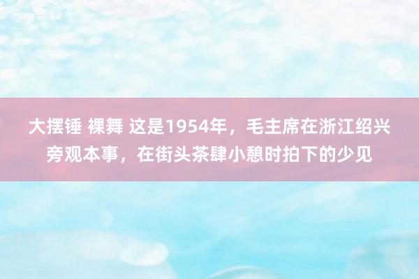 大摆锤 裸舞 这是1954年，毛主席在浙江绍兴旁观本事，在街头茶肆小憩时拍下的少见