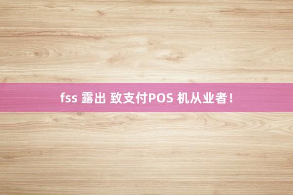 fss 露出 致支付POS 机从业者！