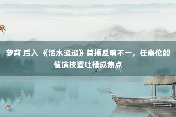 萝莉 后入 《活水迢迢》首播反响不一，任嘉伦颜值演技遭吐槽成焦点