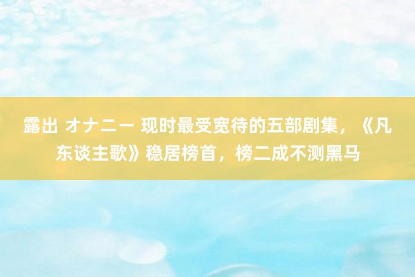 露出 オナニー 现时最受宽待的五部剧集，《凡东谈主歌》稳居榜首，榜二成不测黑马