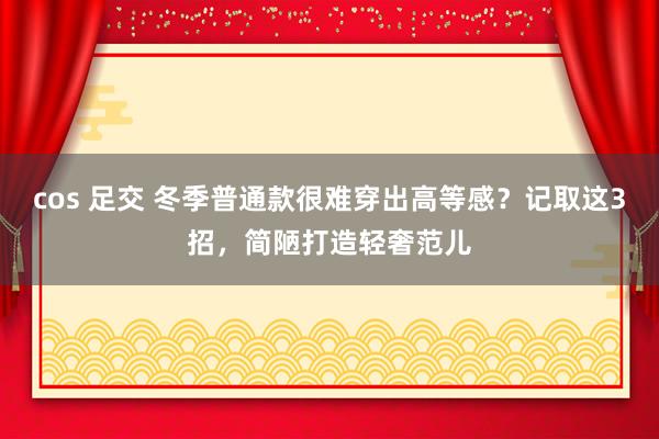 cos 足交 冬季普通款很难穿出高等感？记取这3招，简陋打造轻奢范儿