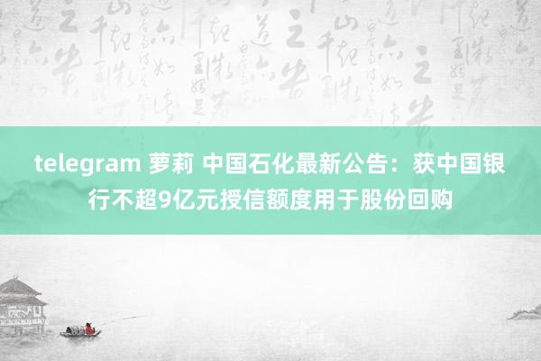 telegram 萝莉 中国石化最新公告：获中国银行不超9亿元授信额度用于股份回购