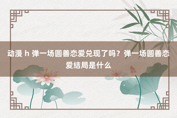 动漫 h 弹一场圆善恋爱兑现了吗？弹一场圆善恋爱结局是什么