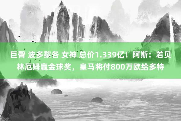 巨臀 波多黎各 女神 总价1.339亿！阿斯：若贝林厄姆赢金球奖，皇马将付800万欧给多特