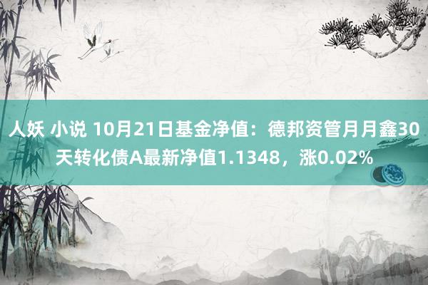 人妖 小说 10月21日基金净值：德邦资管月月鑫30天转化债A最新净值1.1348，涨0.02%