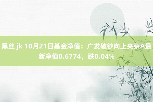 黑丝 jk 10月21日基金净值：广发破钞向上夹杂A最新净值0.6774，跌0.04%